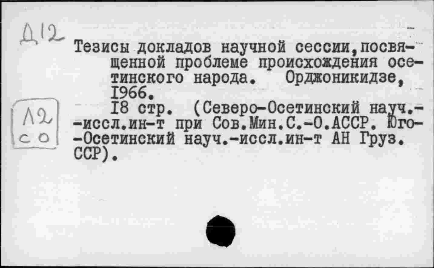 ﻿Тезисы докладов научной сессии,посвященной проблеме происхождения осетинского народа. Орджоникидзе, 1966.
18 стр. (Северо-Осетинский науч.--иссл.ин-т при Сов.Мин.С.-0.АССР. Юго--Осетинский науч.-иссл.ин-т АН Груз. ССР).